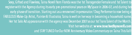 Sexy, Gifted and Flawless, Taina Norell from Florida was the 1st Transgender Female and 1st Talent to register with the Agency during its early pre-promotional years on MySpace in 2006-07, and during her early phase of transition. Starting out as a renowned Impersonator / Drag Performer to now being a FABULOUS Make-Up Artist, Painter & Illustrator, Taina is well on her way in becoming a household name. Her 1st Solo Ad appearance with the agency was December 2007 as our 1st Trans Talent of the Month. Visit her website at: www.touchedbynorell.com and STAY TUNED For Our NEW Anniversary Video Commentary on Taina This Fall!