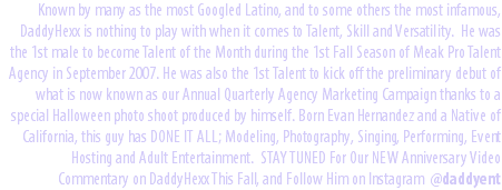 Known by many as the most Googled Latino, and to some others the most infamous, DaddyHexx is nothing to play with when it comes to Talent, Skill and Versatility. He was the 1st male to become Talent of the Month during the 1st Fall Season of Meak Pro Talent Agency in September 2007. He was also the 1st Talent to kick off the preliminary debut of what is now known as our Annual Quarterly Agency Marketing Campaign thanks to a special Halloween photo shoot produced by himself. Born Evan Hernandez and a Native of California, this guy has DONE IT ALL; Modeling, Photography, Singing, Performing, Event Hosting and Adult Entertainment. STAY TUNED For Our NEW Anniversary Video Commentary on DaddyHexx This Fall, and Follow Him on Instagram @daddyent 