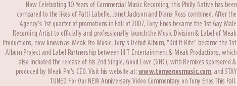 Now Celebrating 10 Years of Commercial Music Recording, this Philly Native has been compared to the likes of Patti Labelle, Janet Jackson and Diana Ross combined. After the Agency's 1st quarter of promotions in Fall of 2007, Tony Enos became the 1st Gay Male Recording Artist to officially and professionally launch the Music Division & Label of Meak Productions, now known as Meak Pro Music. Tony's Debut Album, "Did It Rite" became the 1st Album Project and Label Partnership between lil'T Entertainment & Meak Productions, which also included the release of his 2nd Single, Good Love (GHC), with Remixes sponsored & produced by Meak Pro's CEO. Visit his website at: www.tonyenosmusic.com, and STAY TUNED For Our NEW Anniversary Video Commentary on Tony Enos This Fall.