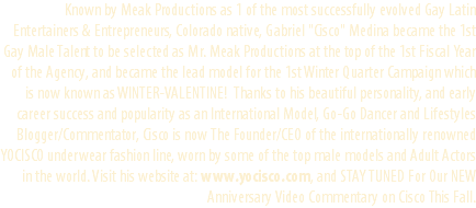 Known by Meak Productions as 1 of the most successfully evolved Gay Latin Entertainers & Entrepreneurs, Colorado native, Gabriel "Cisco" Medina became the 1st Gay Male Talent to be selected as Mr. Meak Productions at the top of the 1st Fiscal Year of the Agency, and became the lead model for the 1st Winter Quarter Campaign which is now known as WINTER-VALENTINE! Thanks to his beautiful personality, and early career success and popularity as an International Model, Go-Go Dancer and Lifestyles Blogger/Commentator, Cisco is now The Founder/CEO of the internationally renowned YOCISCO underwear fashion line, worn by some of the top male models and Adult Actors in the world. Visit his website at: www.yocisco.com, and STAY TUNED For Our NEW Anniversary Video Commentary on Cisco This Fall.