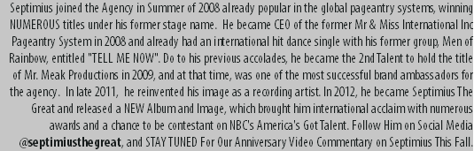 Septimius joined the Agency in Summer of 2008 already popular in the global pageantry systems, winning NUMEROUS titles under his former stage name. He became CEO of the former Mr & Miss International Inc Pageantry System in 2008 and already had an international hit dance single with his former group, Men of Rainbow, entitled "TELL ME NOW". Do to his previous accolades, he became the 2nd Talent to hold the title of Mr. Meak Productions in 2009, and at that time, was one of the most successful brand ambassadors for the agency. In late 2011, he reinvented his image as a recording artist. In 2012, he became Septimius The Great and released a NEW Album and Image, which brought him international acclaim with numerous awards and a chance to be contestant on NBC's America's Got Talent. Follow Him on Social Media @septimiusthegreat, and STAY TUNED For Our Anniversary Video Commentary on Septimius This Fall.