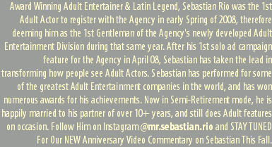 Award Winning Adult Entertainer & Latin Legend, Sebastian Rio was the 1st Adult Actor to register with the Agency in early Spring of 2008, therefore deeming him as the 1st Gentleman of the Agency's newly developed Adult Entertainment Division during that same year. After his 1st solo ad campaign feature for the Agency in April 08, Sebastian has taken the lead in transforming how people see Adult Actors. Sebastian has performed for some of the greatest Adult Entertainment companies in the world, and has won numerous awards for his achievements. Now in Semi-Retirement mode, he is happily married to his partner of over 10+ years, and still does Adult features on occasion. Follow Him on Instagram @mr.sebastian.rio and STAY TUNED For Our NEW Anniversary Video Commentary on Sebastian This Fall.