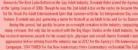 Known As The Best Latin Bottom in the Gay Adult Industry, Dominik Rider joined the Agency in the Spring Season of 2008. Though he was the 2nd Adult Actor on the roster, he became the 1st Mr. Meak Pro Adult Entertainment later that Summer with his 1st Independence Day solo feature. Dominik was just garnering a name for himself as an Adult Actor and Go-Go Dancer during this period, but quickly became an overnight sensation in the industry, surpassing many veterans. Not only has he worked with the Big Major Studios in the Adult Industry, he has received numerous awards for his sexual style, physique and overall charm. Dominik's last appearance before retiring from the industry was in 2012 for the Agency's 5th Anniversary Campaigns. STAY TUNED For Our New Anniversary Video Commentary on Dominik This Fall.