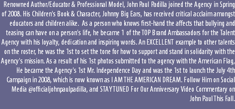 Renowned Author/Educator & Professional Model, John Paul Padilla joined the Agency in Spring of 2008. His Children's Book & Character, Johnny Big Ears, has received critical acclaim amongst educators and children alike. As a person who knows first-hand the affects that bullying and teasing can have on a person's life, he became 1 of the TOP Brand Ambassadors for the Talent Agency with his loyalty, dedication and inspiring words. An EXCELLENT example to other talents on the roster, he was the 1st to set the tone for how to support and stand in solidarity with the Agency's mission. As a result of his 1st photos submitted to the agency with the American Flag, He became the Agency's 1st Mr. Independence Day and was the 1st to launch the July 4th Campaign in 2008, which is now known as I AM THE AMERICAN DREAM. Follow Him on Social Media @officialjohnpaulpadilla, and STAY TUNED For Our Anniversary Video Commentary on John Paul This Fall.