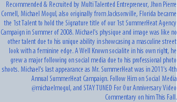 Recommended & Recruited by Multi Talented Entrepreneur, Jhon Pierre Cornell, Michael Mogul, also originally from Jacksonville, Florida became the 1st Talent to hold the Signature title of our 1st SummerHeat Agency Campaign in Summer of 2008. Michael's physique and image was like no other talent due to his unique ability in showcasing a masculine street look with a feminine edge. A Well Known socialite in his own right, he grew a major following on social media due to his professional photo shoots. Michael's last appearance as Mr. SummerHeat was in 2011's 4th Annual SummerHeat Campaign. Follow Him on Social Media @michaelmogul, and STAY TUNED For Our Anniversary Video Commentary on him This Fall.