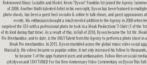 Reknowned Music Socialite and Model, Kevin "Dyvon" Franklin 1st joined the Agency Summer of 2008. Another Multi-talented Artist in his own right, Dyvon has been featured in multiple photo shoots, has been a guest host on radio & online tv talk shows, and guest appearances at events. His enthusiasm brought a much needed addition to the Agency in 2008 when he surprised the CEO with a professional photo he took in a Meak Productions' T-Shirt (1 of the 1st of its kind during that time). As a result of this, in Fall of 2018, Dyvon became the 1st Mr. Meak Pro Merchandise, and to date, is the ONLY Talent from the Agency to perform a photo shoot in a Meak Pro merchandise. In 2015, Dyvon stumbled across the global music video social app, Musical.ly. His videos became so popular online, it not only increased his follow to thousands, he became 1 of the apps featured users and ambassadors. Follow Him on social media @itzdyvon and STAY TUNED For Our New Anniversary Video Commentary on Dyvon This Fall.