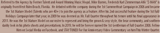 Referred to the Agency by Former Talent and Award Winning Music Mogul, Mike Barnes, Frederick Karl Zimmerman AKA "Z-MAN" is originally from West Palm Beach, Florida. He debuted with the company during the 1st SummerHeat Campaign in 2008 and became the 1st Mature Model (Talents who are 40+) to join the agency as a feature. After his 2nd successful feature during the 1st Fall/Holidays Campaign later that year, in 2009 he was deemed as Mr. Fall Quarter throughout his tenure until his final appearance in 2011. He was the 1st Mature Model on our roster to represent and bring the grown & sexy style, the bear community, and southern daddy look in his photo shoots and presentations. In 2019, he will be forever named the 1st Gentleman of Fall Quarter 2008. Follow Him on Social Media on Facebook, and STAY TUNED For Our Anniversary Video Commentary on him This Winter Quarter.