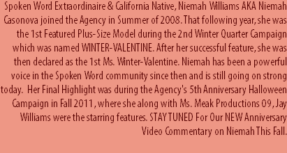 Spoken Word Extraordinaire & California Native, Niemah Williams AKA Niemah Casonova joined the Agency in Summer of 2008. That following year, she was the 1st Featured Plus-Size Model during the 2nd Winter Quarter Campaign which was named WINTER-VALENTINE. After her successful feature, she was then declared as the 1st Ms. Winter-Valentine. Niemah has been a powerful voice in the Spoken Word community since then and is still going on strong today. Her Final Highlight was during the Agency's 5th Anniversary Halloween Campaign in Fall 2011, where she along with Ms. Meak Productions 09, Jay Williams were the starring features. STAY TUNED For Our NEW Anniversary Video Commentary on Niemah This Fall. 