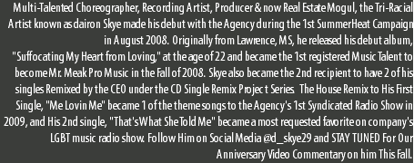 Multi-Talented Choreographer, Recording Artist, Producer & now Real Estate Mogul, the Tri-Racial Artist known as dairon Skye made his debut with the Agency during the 1st SummerHeat Campaign in August 2008. Originally from Lawrence, MS, he released his debut album, "Suffocating My Heart from Loving," at the age of 22 and became the 1st registered Music Talent to become Mr. Meak Pro Music in the Fall of 2008. Skye also became the 2nd recipient to have 2 of his singles Remixed by the CEO under the CD Single Remix Project Series. The House Remix to His First Single, "Me Lovin Me" became 1 of the theme songs to the Agency's 1st Syndicated Radio Show in 2009, and His 2nd single, "That's What She Told Me" became a most requested favorite on company's LGBT music radio show. Follow Him on Social Media @d_skye29 and STAY TUNED For Our Anniversary Video Commentary on him This Fall.